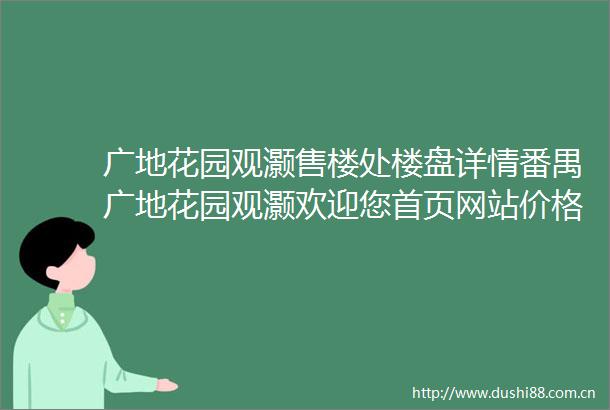 广地花园观灏售楼处楼盘详情番禺广地花园观灏欢迎您首页网站价格户型