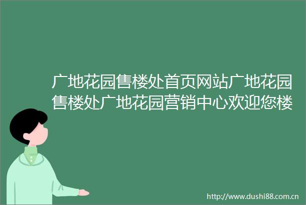 广地花园售楼处首页网站广地花园售楼处广地花园营销中心欢迎您楼盘详情最新价格户型图备案价售楼处