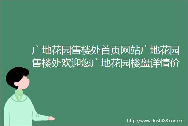 广地花园售楼处首页网站广地花园售楼处欢迎您广地花园楼盘详情价格户型营销中心地址
