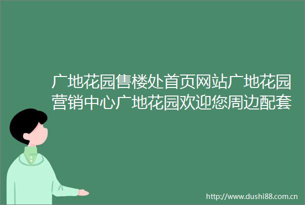 广地花园售楼处首页网站广地花园营销中心广地花园欢迎您周边配套楼盘详情最新价格户型图备案价楼小苑