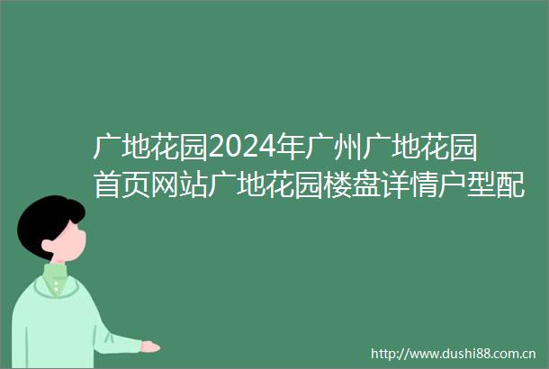 广地花园2024年广州广地花园首页网站广地花园楼盘详情户型配套