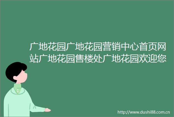 广地花园广地花园营销中心首页网站广地花园售楼处广地花园欢迎您楼盘详情最新价格户型图容积率售楼处