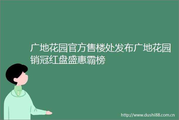 广地花园官方售楼处发布广地花园销冠红盘盛惠霸榜