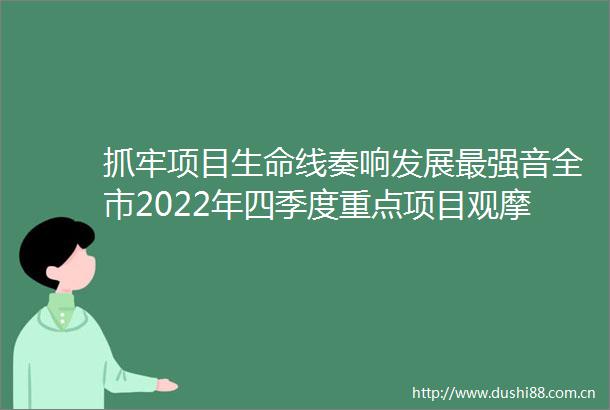 抓牢项目生命线奏响发展最强音全市2022年四季度重点项目观摩点评活动侧记（二）