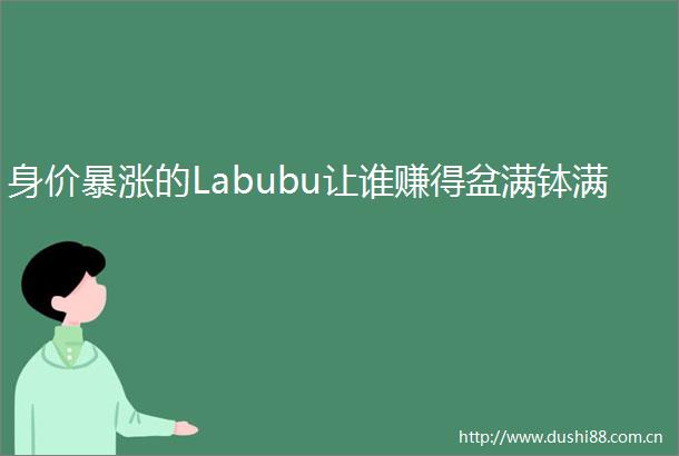 身价暴涨的Labubu让谁赚得盆满钵满
