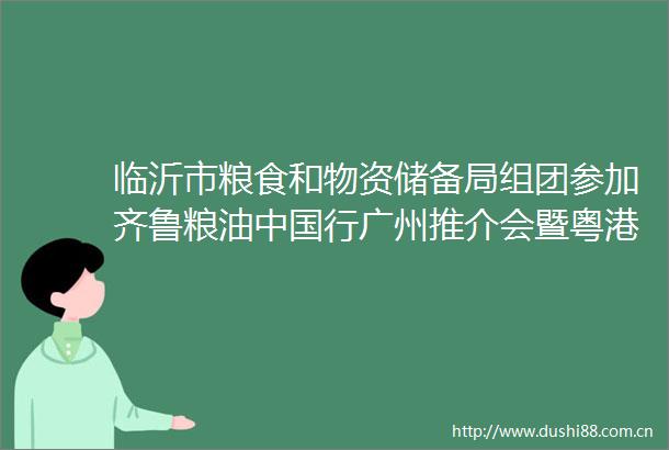 临沂市粮食和物资储备局组团参加齐鲁粮油行广州推介会暨粤港澳大湾区商贸洽谈会