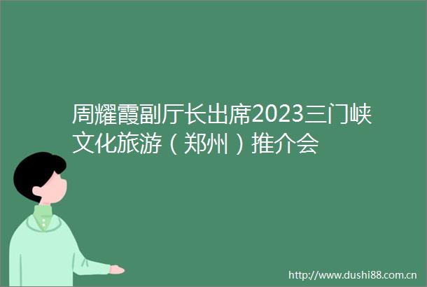 周耀霞副厅长出席2023三门峡文化旅游（郑州）推介会