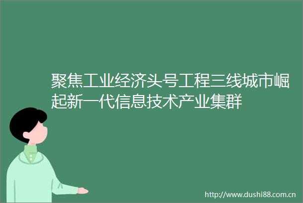 聚焦工业经济头号工程三线城市崛起新一代信息技术产业集群