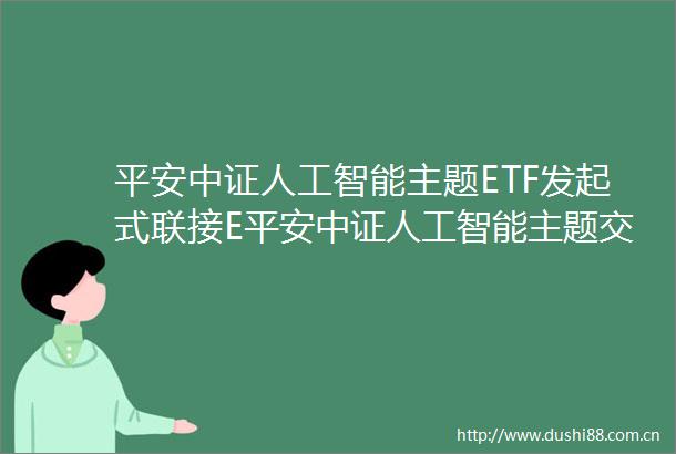平安中证人工智能主题ETF发起式联接E平安中证人工智能主题交易型开放式指数证券投资基金发起式联接基金基金产品资料概要更新