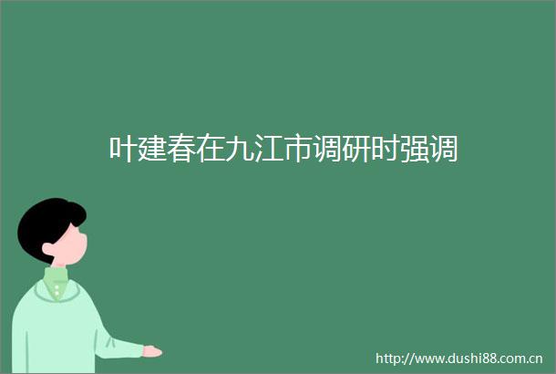 叶建春在九江市调研时强调