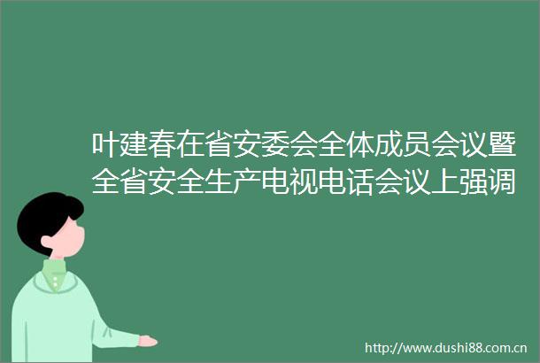 叶建春在省安委会全体成员会议暨全省安全生产电视电话会议上强调坚决防范遏制重特大事故发生努力降低事故起数减少伤亡人数