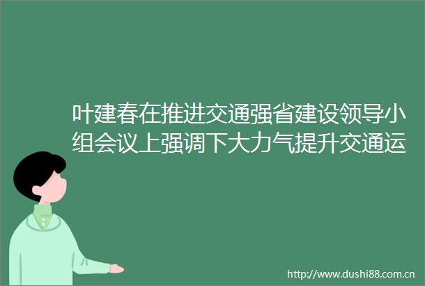 叶建春在推进交通强省建设小组会议上强调下大力气提升交通运输服务质效