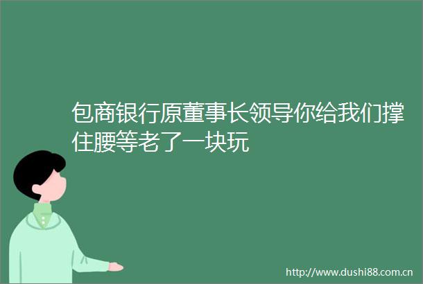 包商银行原董事长你给我们撑住腰等老了一块玩