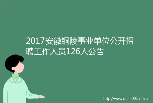 2017安徽铜陵事业单位公开招聘工作人员126人公告