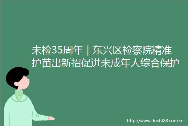 未检35周年｜东兴区检察院精准护苗出新招促进未成年人综合保护显成效
