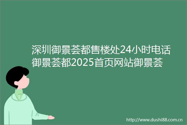 深圳御景荟都售楼处24小时电话御景荟都2025首页网站御景荟都售楼处楼盘详情最新价格在售户型周边配套
