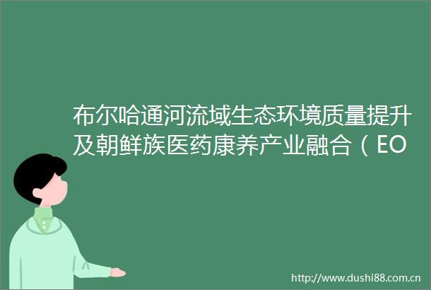 布尔哈通河流域生态环境质量提升及朝鲜族医药康养产业融合（EOD）发展项目可行性研究报告竞争性磋商公告