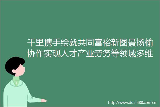 千里携手绘就共同富裕新图景扬榆协作实现人才产业劳务等领域多维联动