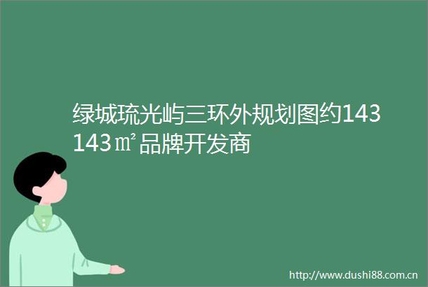 绿城琉光屿三环外规划图约143143㎡品牌开发商