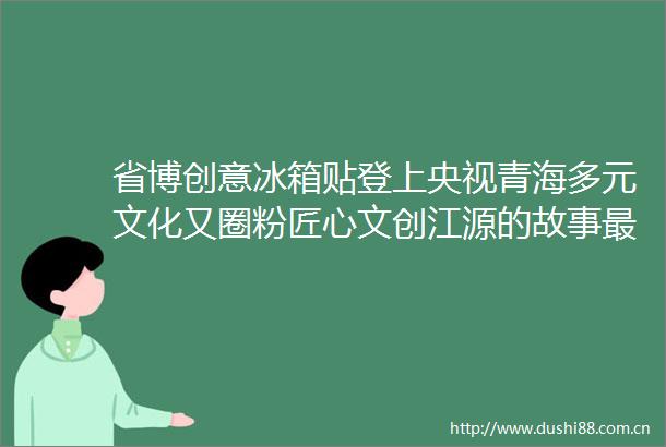 省博创意冰箱贴登上央视青海多元文化又圈粉匠心文创江源的故事最动听
