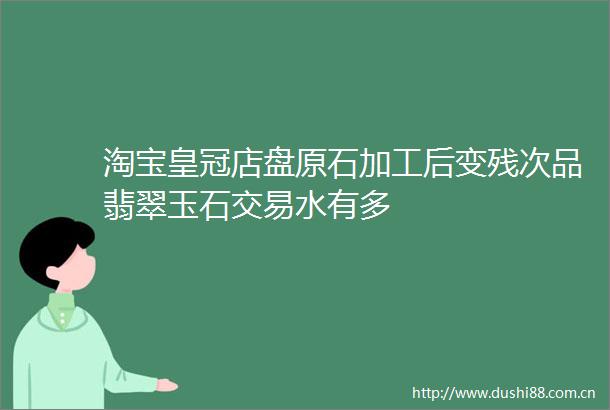 淘宝皇冠店盘原石加工后变残次品翡翠玉石交易水有多
