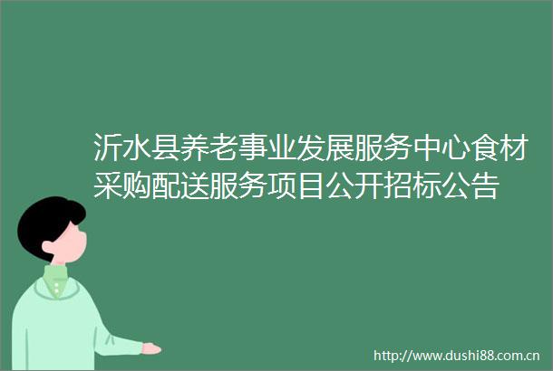 沂水县养老事业发展服务中心食材采购配送服务项目公开招标公告