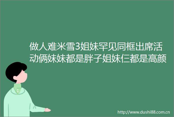 做人难米雪3姐妹罕见同框出席活动俩妹妹都是胖子姐妹仨都是高颜值