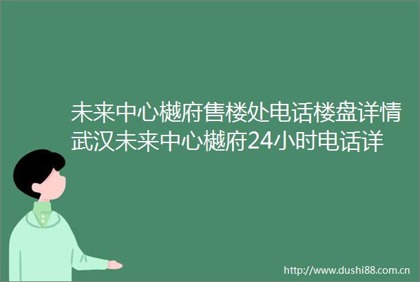 未来中心樾府售楼处电话楼盘详情武汉未来中心樾府24小时电话详情