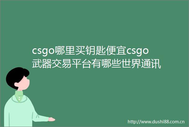 csgo哪里买钥匙便宜csgo武器交易平台有哪些世界通讯
