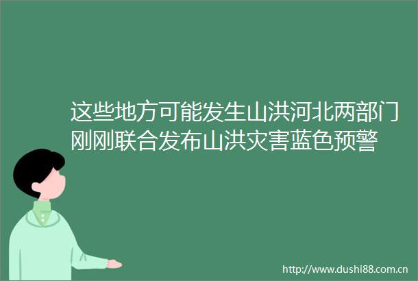 这些地方可能发生山洪河北两部门刚刚联合发布山洪灾害蓝色预警