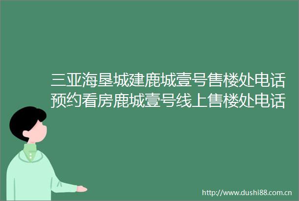 三亚海垦城建鹿城壹号售楼处电话预约看房鹿城壹号线上售楼处电话楼盘首页网站售楼中心AI看房楼盘详情