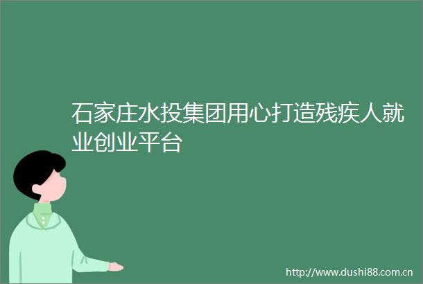 石家庄水投集团用心打造残疾人就业创业平台