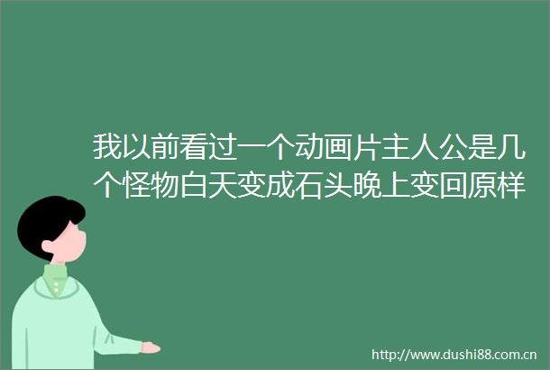 我以前看过一个动画片主人公是几个怪物白天变成石头晚上变回原样