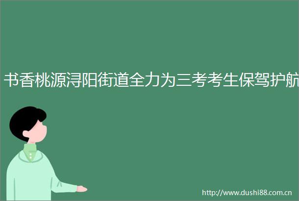 书香桃源浔阳街道全力为三考考生保驾护航
