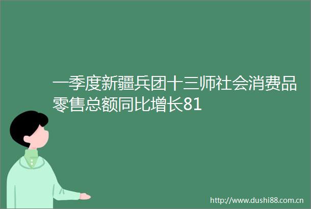 一季度新疆兵团十三师社会消费品零售总额同比增长81