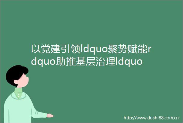 以党建引领ldquo聚势赋能rdquo助推基层治理ldquo提质增效rdquo