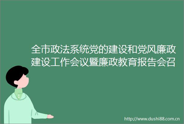 全市政法系统党的建设和党风廉政建设工作会议暨廉政教育报告会召开
