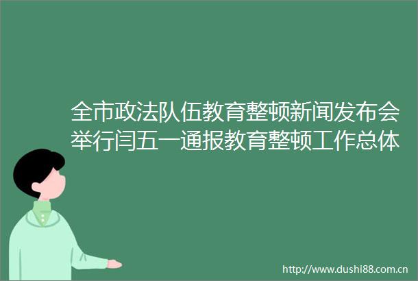 全市政法队伍教育整顿新闻发布会举行闫五一通报教育整顿工作总体安排和进展情况