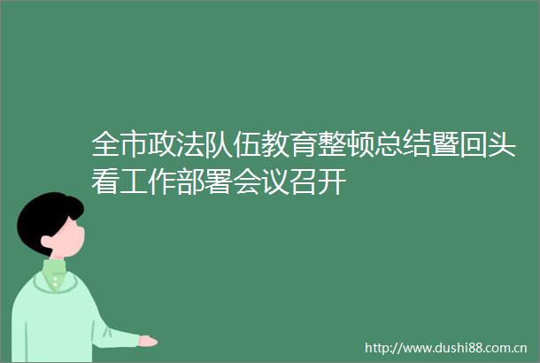 全市政法队伍教育整顿总结暨回头看工作部署会议召开