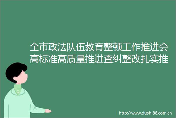 全市政法队伍教育整顿工作推进会高标准高质量推进查纠整改扎实推动教育整顿走深走实