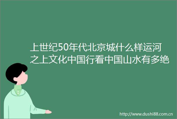 上世纪50年代北京城什么样运河之上文化行看山水有多绝