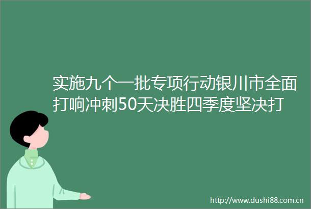 实施九个一批专项行动银川市全面打响冲刺50天决胜四季度坚决打赢百日攻坚战赵旭辉作出工作部署