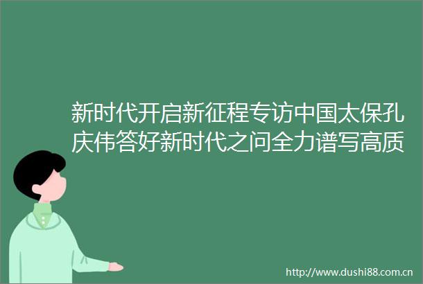 新时代开启新征程专访太保孔庆伟答好新时代之问全力谱写高质量发展新篇章