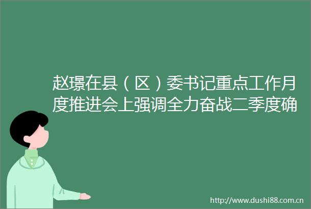 赵璟在县（区）委书记重点工作月度推进会上强调全力奋战二季度确保实现双过半推动高质量发展现代化建设取得更大实效
