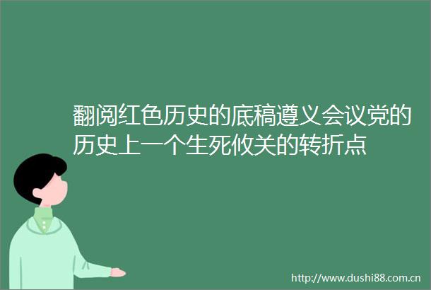翻阅红色历史的底稿遵义会议党的历史上一个生死攸关的转折点