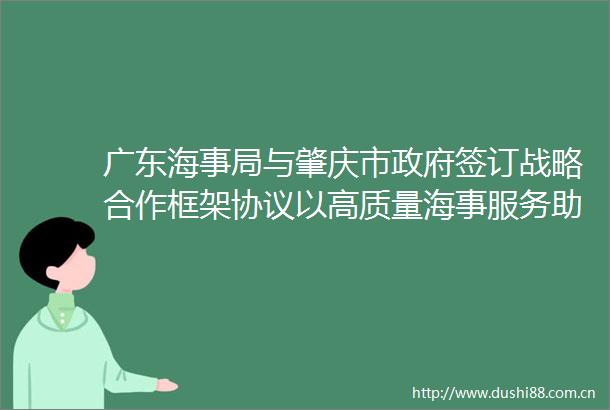 广东海事局与肇庆市签订战略合作框架协议以高质量海事服务助力肇庆打造大湾区连接大西南水运集散中心