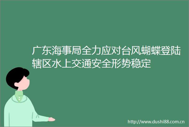 广东海事局全力应对台风蝴蝶登陆辖区水上交通安全形势稳定