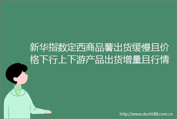 新华指数定西商品薯出货缓慢且价格下行上下游产品出货增量且行情持稳