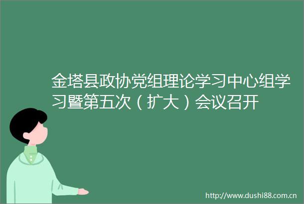 金塔县政协党组理论学习中心组学习暨第五次（扩大）会议召开