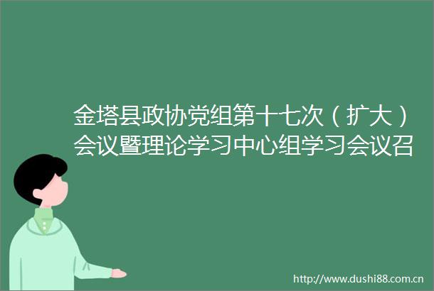 金塔县政协党组第十七次（扩大）会议暨理论学习中心组学习会议召开